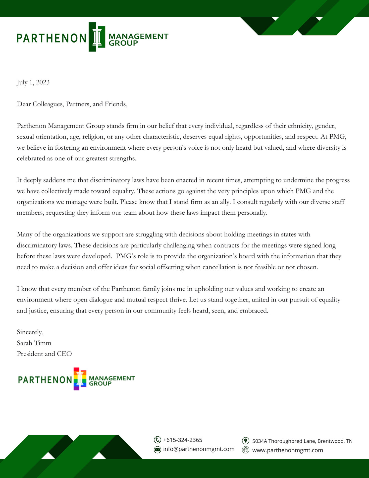 July 1, 2023</p>
<p>Dear Colleagues, Partners, and Friends,<br />
Parthenon Management Group stands firm in our belief that every individual, regardless of their ethnicity, gender, sexual orientation, age, religion, or any other characteristic, deserves equal rights, opportunities, and respect. At PMG, we believe in fostering an environment where every person's voice is not only heard but valued, and where diversity is celebrated as one of our greatest strengths.<br />
It deeply saddens me that discriminatory laws have been enacted in recent times, attempting to undermine the progress we have collectively made toward equality. These actions go against the very principles upon which PMG and the organizations we manage were built. Please know that I stand firm as an ally. I consult regularly with our diverse staff members, requesting they inform our team about how these laws impact them personally.<br />
Many of the organizations we support are struggling with decisions about holding meetings in states with discriminatory laws. These decisions are particularly challenging when contracts for the meetings were signed long before these laws were developed.  PMG’s role is to provide the organization’s board with the information that they need to make a decision and offer ideas for social offsetting when cancellation is not feasible or not chosen.<br />
I know that every member of the Parthenon family joins me in upholding our values and working to create an environment where open dialogue and mutual respect thrive. Let us stand together, united in our pursuit of equality and justice, ensuring that every person in our community feels heard, seen, and embraced.<br />
Sincerely,<br />
Sarah Timm<br />
President and CEO<br />
